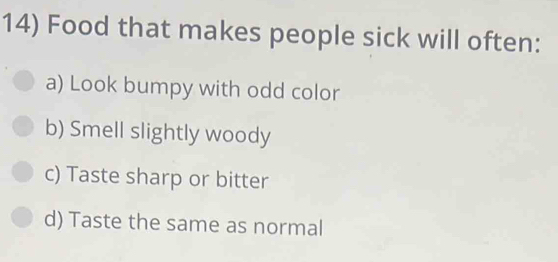 Food that makes people sick will often:
a) Look bumpy with odd color
b) Smell slightly woody
c) Taste sharp or bitter
d) Taste the same as normal