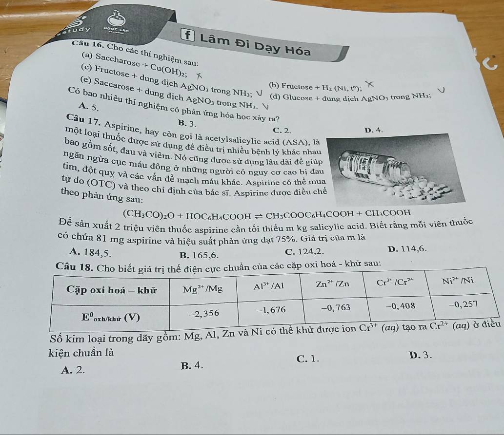 tudy Bọc làm
* Lâm Đi Dạy Hóa
Cầu 16. Cho các thí nghiệm sau:
(a) Saccharose +Cu(OH 2
(c) Fructose + dung dịch AgNO_3 trong NH_3; (d) Glucose + dung dịch A NO O3 trong NH₃;
(b) Fructose +H_2(Ni,t^o)
(e) Saccarose + dung dịch AgNO_3 trong NH_3
Có bao nhiêu thí nghiệm có phản ứng hóa học xảy ra?
A. 5.
B. 3. C. 2.
Câu 17. Aspirine, hay còn gọi là acetylsalicylic acid (ASA), l
một loại thuốc được sử dụng đề điều trị nhiều bệnh lý khác nha
bao gồm sốt, đau và viêm. Nó cũng được sử dụng lâu dài để giú
ngăn ngừa cục máu đông ở những người có nguy cơ cao bị đa
tim, đột quỵ và các vấn đề mạch máu khác. Aspirine có thể mu
từ do (OTC) và theo chỉ định của bác sĩ. Aspirine được điều c
theo phản ứng sau:
(CH_3CO)_2O+HOC_6H_4COOHleftharpoons CH_3COOC_6H_4COOH + CH₃COOH
Để sản xuất 2 triệu viên thuốc aspirine cần tối thiều m kg salicylic acid. Biết rằng mỗi viên thuốc
có chứa 81 mg aspirine và hiệu suất phản ứng đạt 75%. Giả trị của m là
A. 184,5. B. 165,6. C. 124,2. D. 114,6.
c cặp oxi hoá - khử sau:
Số kim loại trong dãy gồm: M
kiện chuẩn là
A. 2. B. 4. C. 1. D. 3.