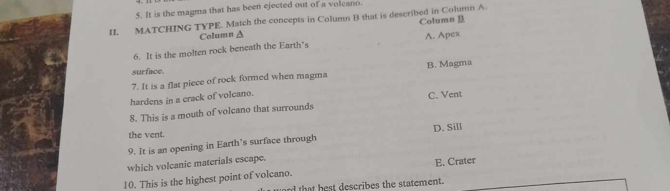 It is the magma that has been ejected out of a volcano.
II. MATCHING TYPE. Match the concepts in Column B that is described in Column A
Column A Column B
6. It is the molten rock beneath the Earth’s A. Apex
surface.
7. It is a flat piece of rock formed when magma B. Magma
hardens in a crack of volcano.
C. Vent
8. This is a mouth of volcano that surrounds
D. Sill
the vent.
9. It is an opening in Earth’s surface through
which volcanic materials escape.
10. This is the highest point of volcano. E. Crater
rd that hest describes the statement.