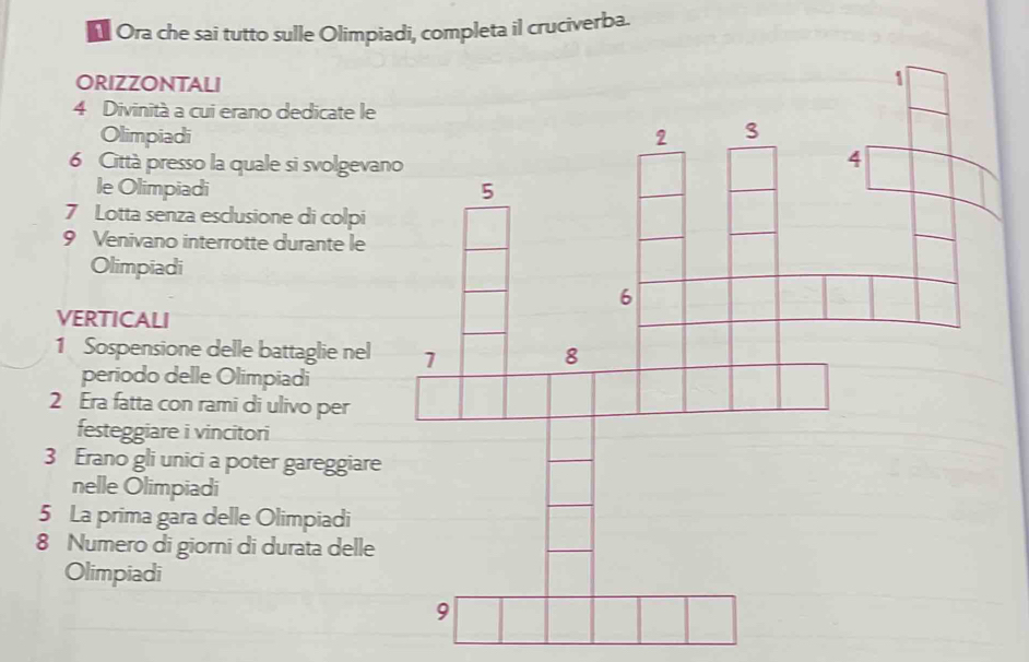 Ora che sai tutto sulle Olimpiadi, completa il cruciverba. 
ORIZZONTALI
4 Divinità a cui erano dedicate le 
Olimpiadi 
6 Città presso la quale si svolgevan 
le Olimpiadi 
7 Lotta senza esclusione di colpi 
9 Venivano interrotte durante le 
Olimpiadi 
VERTICALI 
1 Sospensione delle battaglie nel 
periodo delle Olimpiadi 
2 Era fatta con rami di ulivo per 
festeggiare i vincitori 
3 Erano gli unici a poter gareggiare 
nelle Olimpiadi 
5 La prima gara delle Olimpiadi 
8 Numero di giorni di durata delle 
Olimpiadi