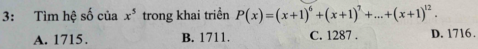 3: Tìm hệ số của x^5 trong khai triển P(x)=(x+1)^6+(x+1)^7+...+(x+1)^12.
A. 1715. B. 1711. C. 1287. D. 1716.