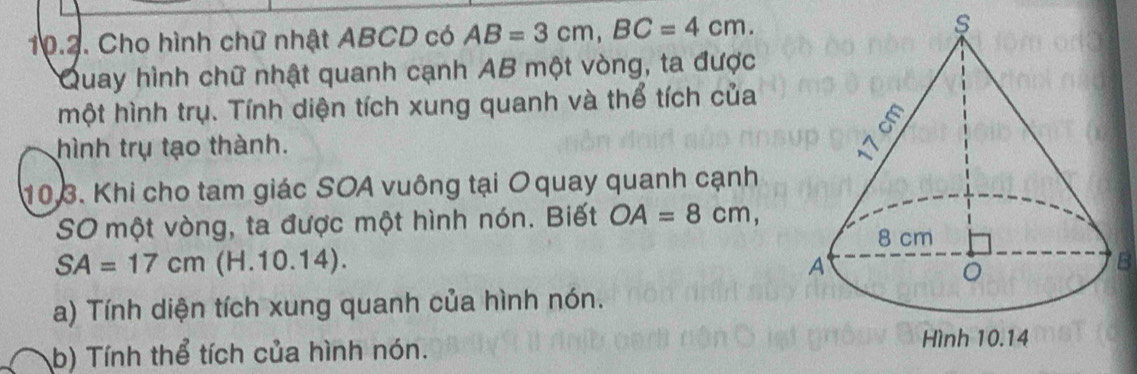 Cho hình chữ nhật ABCD có AB=3cm, BC=4cm. 
Quay hình chữ nhật quanh cạnh AB một vòng, ta được 
một hình trụ. Tính diện tích xung quanh và thể tích của 
hình trụ tạo thành. 
10.3. Khi cho tam giác SOA vuông tại O quay quanh cạnh 
SO một vòng, ta được một hình nón. Biết OA=8cm,
SA=17cm (H. 10.14). B 
a) Tính diện tích xung quanh của hình nón. 
b) Tính thể tích của hình nón.