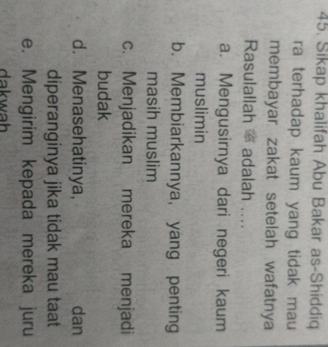 Sikap khalifah Abu Bakar as-Shiddiq
ra terhadap kaum yang tidak mau
membayar zakat setelah wafatnya
Rasulallah = adalah ....
a. Mengusirnya dari negeri kaum
muslimin
b. Membiarkannya, yang penting
masih muslim
c. Menjadikan mereka menjadi
budak
d. Menasehatinya, dan
diperanginya jika tidak mau taat
e. Mengirim kepada mereka juru
dakwah