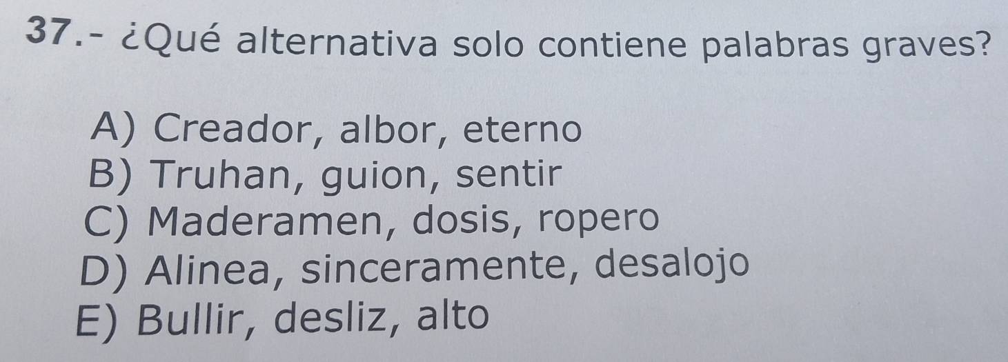 37.- ¿Qué alternativa solo contiene palabras graves?
A) Creador, albor, eterno
B) Truhan, guion, sentir
C) Maderamen, dosis, ropero
D) Alinea, sinceramente, desalojo
E) Bullir, desliz, alto