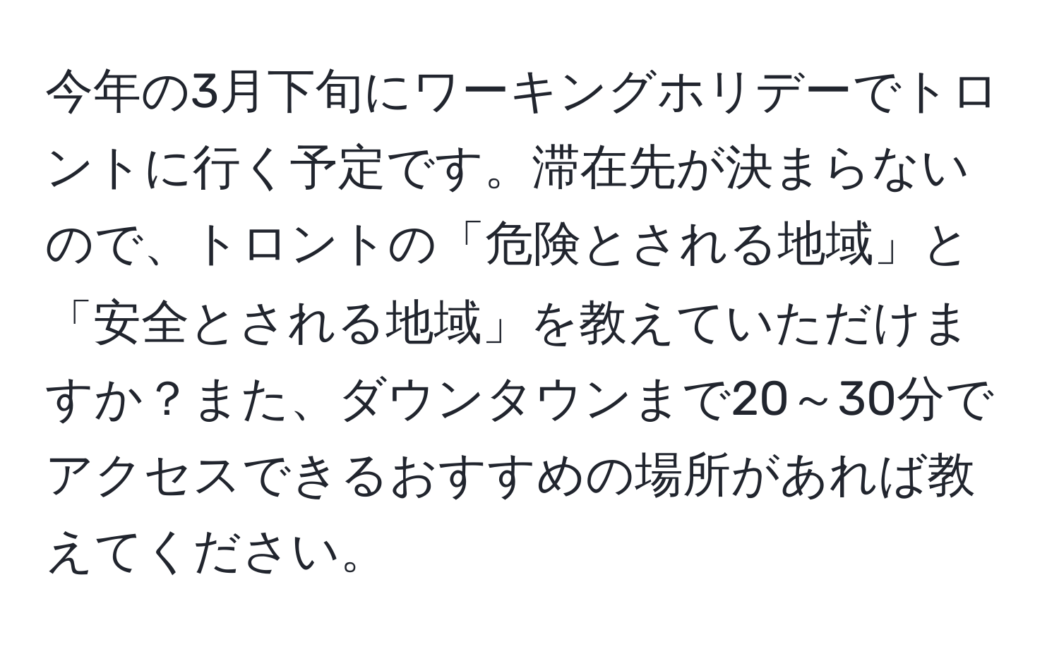 今年の3月下旬にワーキングホリデーでトロントに行く予定です。滞在先が決まらないので、トロントの「危険とされる地域」と「安全とされる地域」を教えていただけますか？また、ダウンタウンまで20～30分でアクセスできるおすすめの場所があれば教えてください。