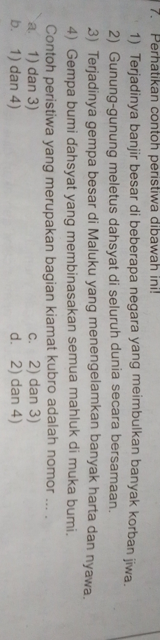 Perhatikan contoh peristiwa dibawah ini!
1) Terjadinya banjir besar di beberapa negara yang meimbulkan banyak korban jiwa.
2) Gunung-gunung meletus dahsyat di seluruh dunia secara bersamaan.
3) Terjadinya gempa besar di Maluku yang menengelamkan banyak harta dan nyawa.
4) Gempa bumi dahsyat yang membinasakan semua mahluk di muka bumi.
Contoh peristiwa yang merupakan bagian kiamat kubro adalah nomor ... .
a 1) dan 3) c. 2) dan 3)
b. 1) dan 4) d. 2) dan 4)