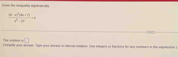 Solve the inequality algebraically.
frac (9-x)^3(4x+7)x^3-27<0</tex> 
The solution is □ 
(Simplify your answer. Type your answer in interval notation. Use integers or fractions for any numbers in the expression.)