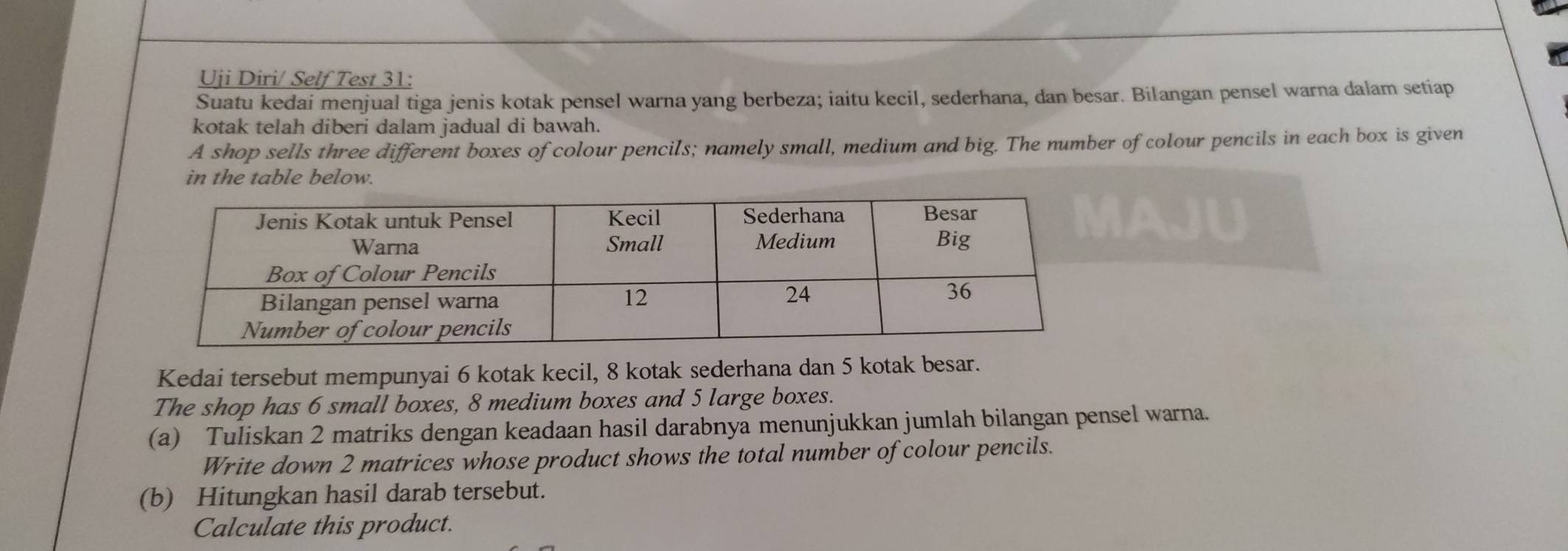 Uji Diri/ Self Test 31: 
Suatu kedai menjual tiga jenis kotak pensel warna yang berbeza; iaitu kecil, sederhana, dan besar. Bilangan pensel warna dalam setiap 
kotak telah diberi dalam jadual di bawah. 
A shop sells three different boxes of colour pencils; namely small, medium and big. The number of colour pencils in each box is given 
in the table below. 
Kedai tersebut mempunyai 6 kotak kecil, 8 kotak sederhana dan 5 kotak besar. 
The shop has 6 small boxes, 8 medium boxes and 5 large boxes. 
(a) Tuliskan 2 matriks dengan keadaan hasil darabnya menunjukkan jumlah bilangan pensel warna. 
Write down 2 matrices whose product shows the total number of colour pencils. 
(b) Hitungkan hasil darab tersebut. 
Calculate this product.