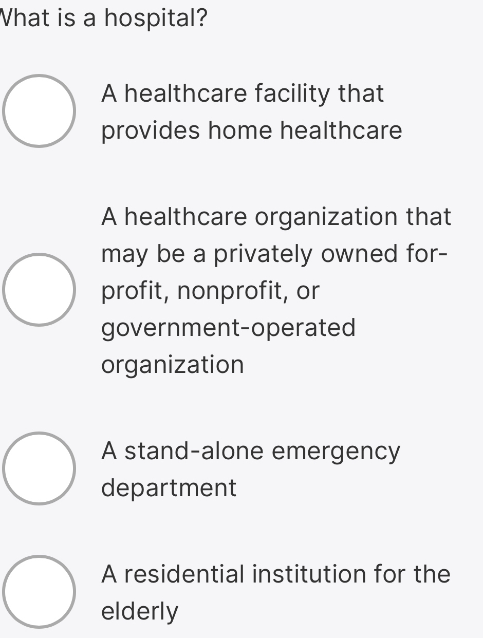 What is a hospital?
A healthcare facility that
provides home healthcare
A healthcare organization that
may be a privately owned for-
profit, nonprofit, or
government-operated
organization
A stand-alone emergency
department
A residential institution for the
elderly