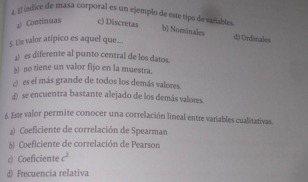 El índice de masa corporal es un ejemplo de este tipo de variables.
a) Continuas c) Discretas
b) Nominales d) Ordinales
5. Un valor atípico es aquel que...
a) es diferente al punto central de los datos.
b) no tiene un valor fijo en la muestra.
c) es el más grande de todos los demás valores.
d) se encuentra bastante alejado de los demás valores.
6. Este valor permite conocer una correlación lineal entre variables cualitativas.
a) Coeficiente de correlación de Spearman
b) Coeficiente de correlación de Pearson
c) Coeficiente c^2
d) Frecuencia relativa