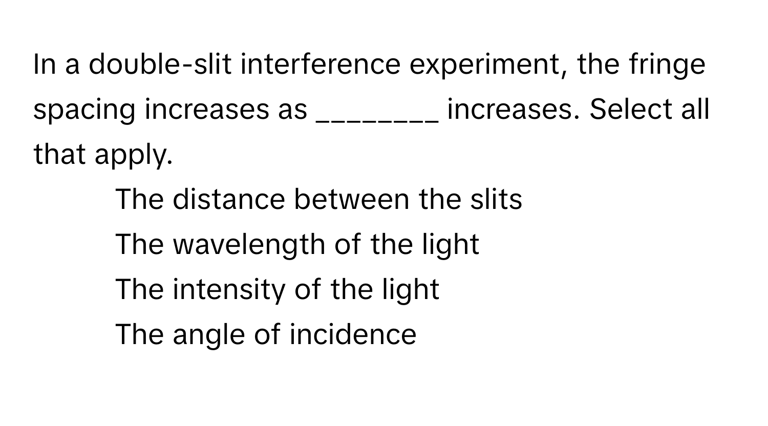 In a double-slit interference experiment, the fringe spacing increases as ________ increases. Select all that apply.

1) The distance between the slits
2) The wavelength of the light
3) The intensity of the light
4) The angle of incidence