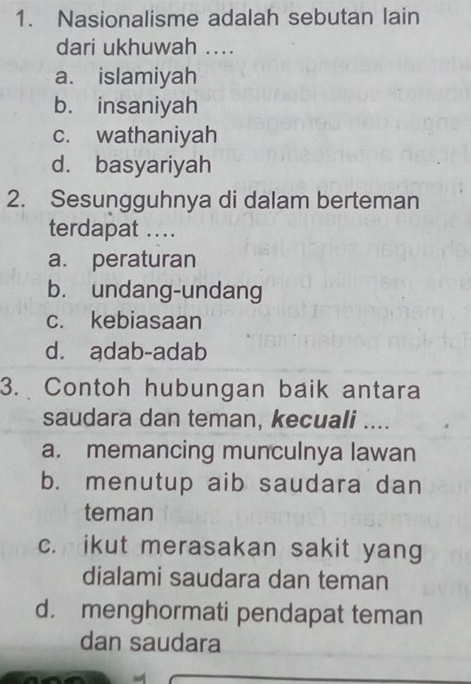 Nasionalisme adalah sebutan lain
dari ukhuwah ....
a. islamiyah
b. insaniyah
c. wathaniyah
d. basyariyah
2. Sesungguhnya di dalam berteman
terdapat ...
a. peraturan
b. undang-undang
c. kebiasaan
d. adab-adab
3. Contoh hubungan baik antara
saudara dan teman, kecuali ....
a. memancing munculnya lawan
b. menutup aib saudara dan
teman
c. ikut merasakan sakit yang
dialami saudara dan teman
d. menghormati pendapat teman
dan saudara