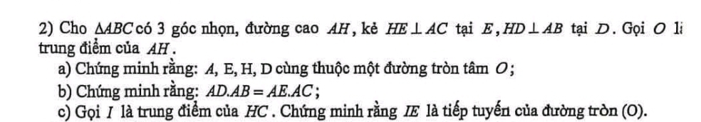 Cho △ ABC có 3 góc nhọn, đường cao AH , kẻ HE⊥ AC tại E ， HD⊥ AB tại D. Gọi O 1i 
trung điểm của AH. 
a) Chứng minh rằng: A, E, H, D cùng thuộc một đường tròn tâm O; 
b) Chứng minh rằng: AD.AB=AE.AC
c) Gọi I là trung điểm của HC. Chứng minh rằng IE là tiếp tuyến của đường tròn (O).