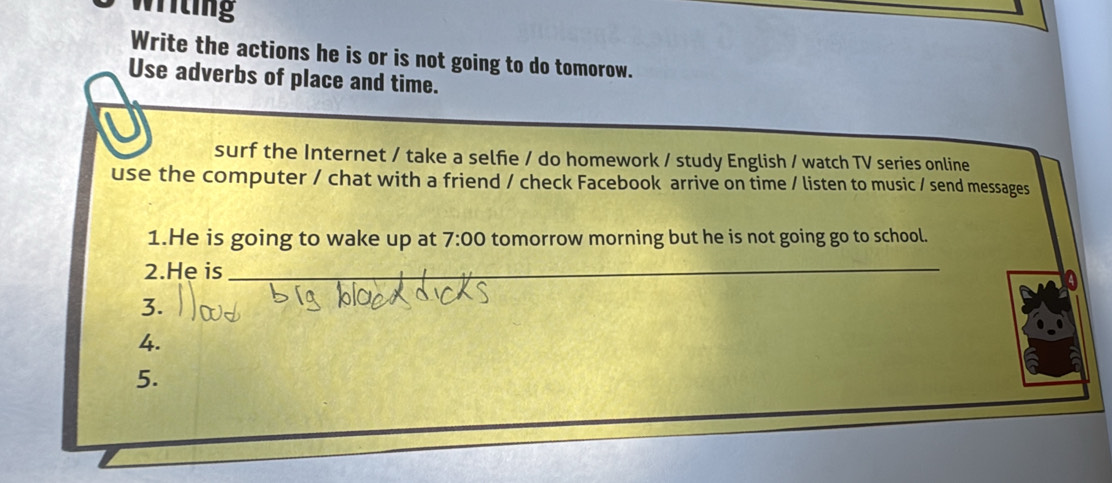 writing 
Write the actions he is or is not going to do tomorow. 
Use adverbs of place and time. 
surf the Internet / take a selfie / do homework / study English / watch TV series online 
use the computer / chat with a friend / check Facebook arrive on time / listen to music / send messages 
1.He is going to wake up at 7:00 tomorrow morning but he is not going go to school. 
2.He is_ 
3. 
4. 
5.