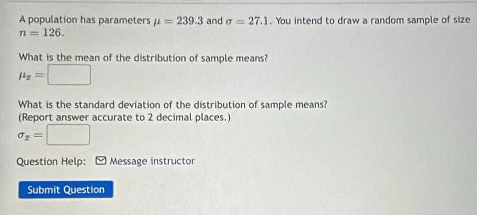 A population has parameters mu =239.3 and sigma =27.1. You intend to draw a random sample of size
n=126. 
What is the mean of the distribution of sample means?
mu _x=□
What is the standard deviation of the distribution of sample means? 
(Report answer accurate to 2 decimal places.)
sigma _z=□
Question Help: Message instructor 
Submit Question