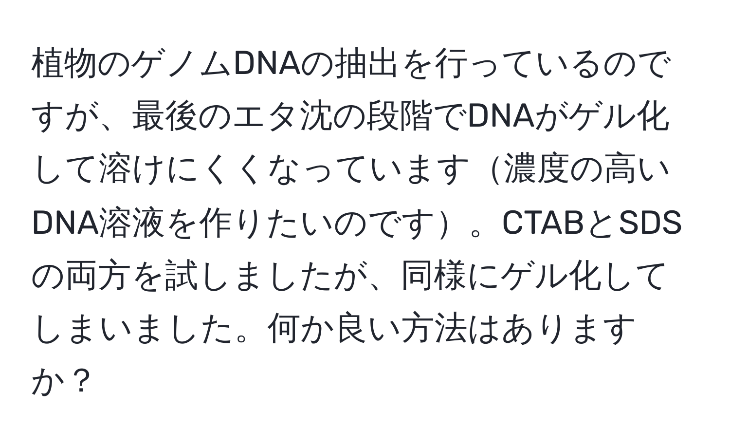 植物のゲノムDNAの抽出を行っているのですが、最後のエタ沈の段階でDNAがゲル化して溶けにくくなっています濃度の高いDNA溶液を作りたいのです。CTABとSDSの両方を試しましたが、同様にゲル化してしまいました。何か良い方法はありますか？