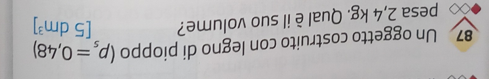 Un oggetto costruito con legno di pioppo (rho _s=0,48)
pesa 2,4 kg. Qual è il suo volume?
[5dm^3]