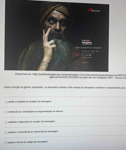 BS/28 so em
Dada a função do gênero publicitário, os elementos verbais e não verbais da campanha contribuem conjuntamente para
_
apelar à empatia do receptor da mensagem.
_
A evidenciar as contradições na argumentação do emissor
_
explicitar a hipocrísia do receptor da mensagem.
_
_
explorar a irrelevância do referencial da mensagem
lapidar a forma do código da mensagem.