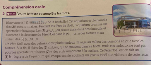 Compréhension orale 
2 Co Écoute le texte et complète les mots. 
Bienvenue à l' (1) σquαr i um de la Rochelle ! Cet aquarium est le paradis 
des (2)_o_tu_s m_ri_es. Pendant les fêtes de Noël, l'aquarium organise un 
spectacle très sympa. Les (3) ___eu_s sont assis dans des fauteuils et 
assistent à la descente du Père Noël dans le (4) . _ _ss_n des tortues et au 
milieu des (5) p. _S5 S. 
Un Père Noël avec des palmes, c'est plutôt curieux ! Il nage au milieu des poissons et joue avec les 
tortues. À la fin, il libère les (6) c_d_au_ qui se trouvent dans sa hotte, mais ces cadeaux ne sont pas 
pour les spectateurs : ils sont (7) v_des et ils remontent à la surface. Ce Père Noël est en fait un 
(8) b_ _log_ste de l’aquarium qui, chaque année, souhaite un joyeux Noël aux visiteurs de cette façon.