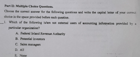 Part II: Multiple Choice Questions.
Choose the correct answer for the following questions and write the capital letter of your correct
choice in the space provided before each question.
_1. Which of the following is/are not external users of accounting information provided by a
particular organization?
A. Federal Inland Revenue Authority
B. Potential investors
C. Sales managers
D. All
E. None