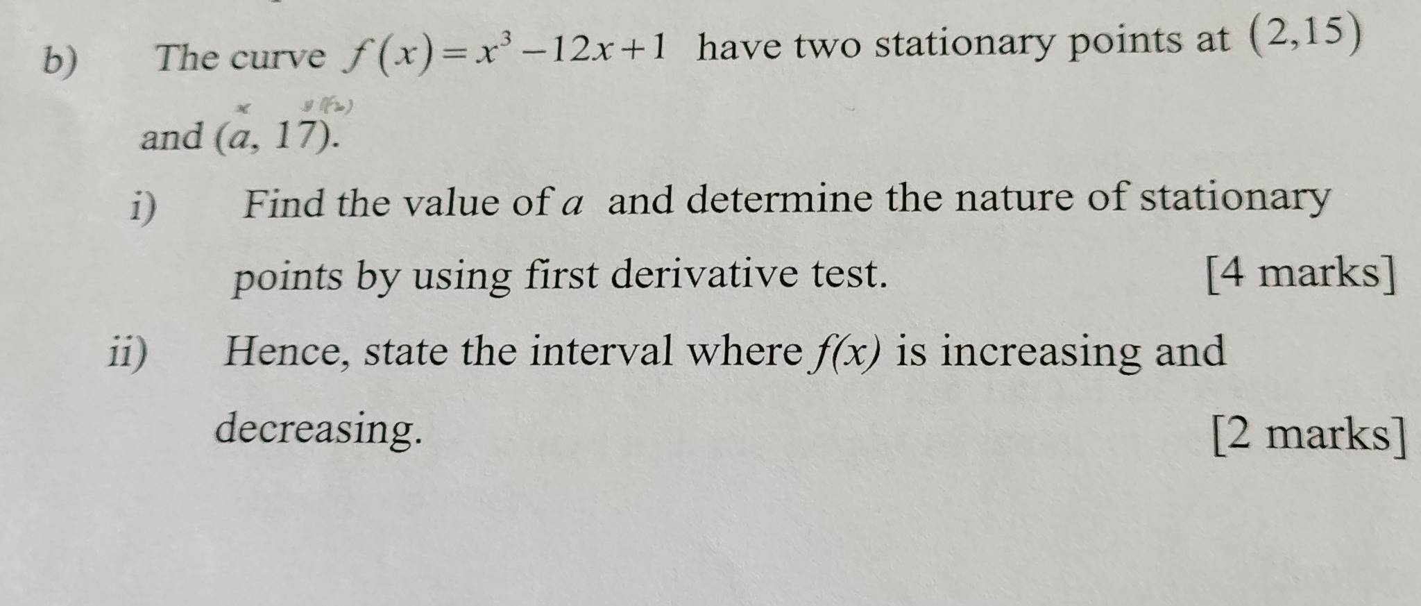 The curve f(x)=x^3-12x+1 have two stationary points at (2,15)
and (a,17). 
i) Find the value of a and determine the nature of stationary 
points by using first derivative test. [4 marks] 
ii) Hence, state the interval where f(x) is increasing and 
decreasing. [2 marks]