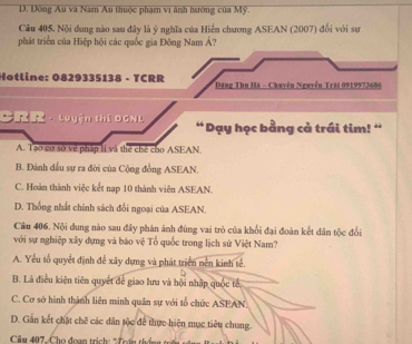 D. Đồng Âu và Nam Au thuộc phạm vi ành hướng của Mỹ.
Câu 405, Nội dung nào sau đây là ý nghĩa của Hiến chương ASEAN (2007) đổi với sự
phát triển của Hiệp hội các quốc gia Đông Nam Á?
Hotline: 0829335138 - TCRR Đăng Thu Hà - Chuyền Nguyễn Trăi 0919973686
C · Luyện thi DGNL “Dạy học bằng cả trái tim! '
A. Tạo cơ sở về pháp lí và thể chế cho ASEAN.
B. Đánh dấu sự ra đời của Cộng đồng ASEAN.
C. Hoàn thành việc kết nạp 10 thành viên ASEAN.
D. Thống nhất chính sách đối ngoại của ASEAN.
Câu 406. Nội dung nào sau đây phán ảnh đùng vai trò của khối đại đoàn kết dân tộc đổi
với sự nghiệp xây dựng và báo vệ Tổ quốc trong lịch sử Việt Nam?
A. Yếu tổ quyết định để xây dựng và phát triển nền kinh tế.
B. Là điều kiện tiên quyết để giao lưu và hội nhập quốc tế
C. Cơ sở hình thành liên minh quân sự với tổ chức ASEAN.
D. Gần kết chặt chẽ các dân tộc để thực hiện mục tiêu chung.
Câu 407, Cho đoạn trịch : ' Trần thin