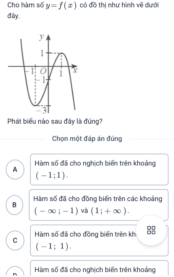 Cho hàm số y=f(x) có đồ thị như hình vẽ dưới
đây.
Phát biểu nào sau đây là đúng?
Chọn một đáp án đúng
Hàm số đã cho nghịch biến trên khoảng
A
(-1;1).
Hàm số đã cho đồng biến trên các khoảng
B
(-∈fty ;-1) và (1;+∈fty ).
Hàm số đã cho đồng biến trên kh
C
(-1;1).
Hàm số đã cho nghịch biến trên khoảng