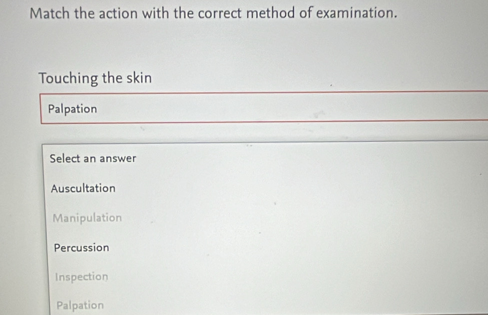 Match the action with the correct method of examination.
Touching the skin
Palpation
Select an answer
Auscultation
Manipulation
Percussion
Inspection
Palpation