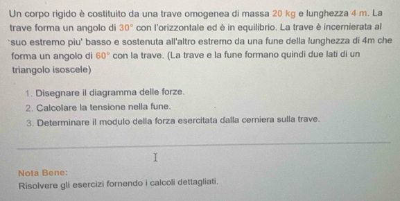 Un corpo rigido è costituito da una trave omogenea di massa 20 kg e lunghezza 4 m. La 
trave forma un angolo di 30° con l'orizzontale ed è in equilibrio. La trave è incernierata al 
`suo estremo piu' basso e sostenuta all'altro estremo da una fune della lunghezza di 4m che 
forma un angolo di 60° con la trave. (La trave e la fune formano quindi due lati di un 
triangolo isoscele) 
1. Disegnare il diagramma delle forze. 
2. Calcolare la tensione nella fune. 
3. Determinare il modulo della forza esercitata dalla cerniera sulla trave. 
_ 
Nota Bene: 
Risolvere gli esercizi fornendo i calcoli dettagliati.