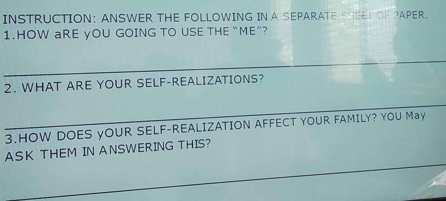 INSTRUCTION: ANSWER THE FOLLOWING IN A SEPARATE SHEETIOF PAPER. 
1.HOW aRE yOU GOING TO USE THE “ME”? 
_ 
2. WHAT ARE YOUR SELF-REALIZATIONS? 
_ 
3.HOW DOES yOUR SELF-REALIZATION AFFECT YOUR FAMILY? YOU May 
ASK THEM IN ANSWERING THIS? 
_ 
_