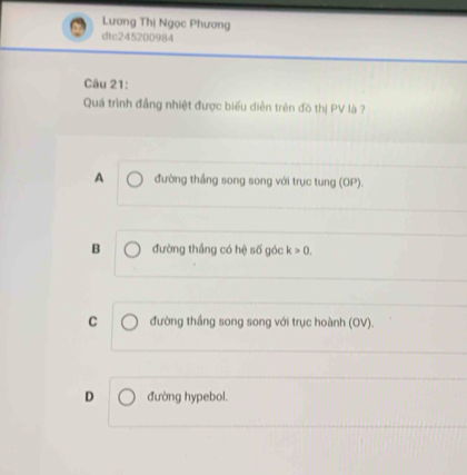 Lương Thị Ngọc Phương
dtc245200984
Câu 21:
Quá trình đẳng nhiệt được biểu diễn trên đồ thị PV là ?
A đường thắng song song với trục tung (OP).
B đường thắng có hệ số góc k>0.
C đường thắng song song với trục hoành (OV).
D đường hypebol.