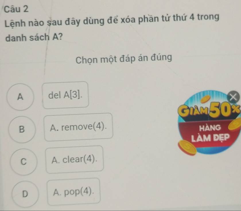 Lệnh nào sau đây dùng để xóa phần tử thứ 4 trong
danh sách A?
Chọn một đáp án đúng
A del A[3].
GIAM50%
B A. remove(4).
C A. clear(4).
D A. pop(4).