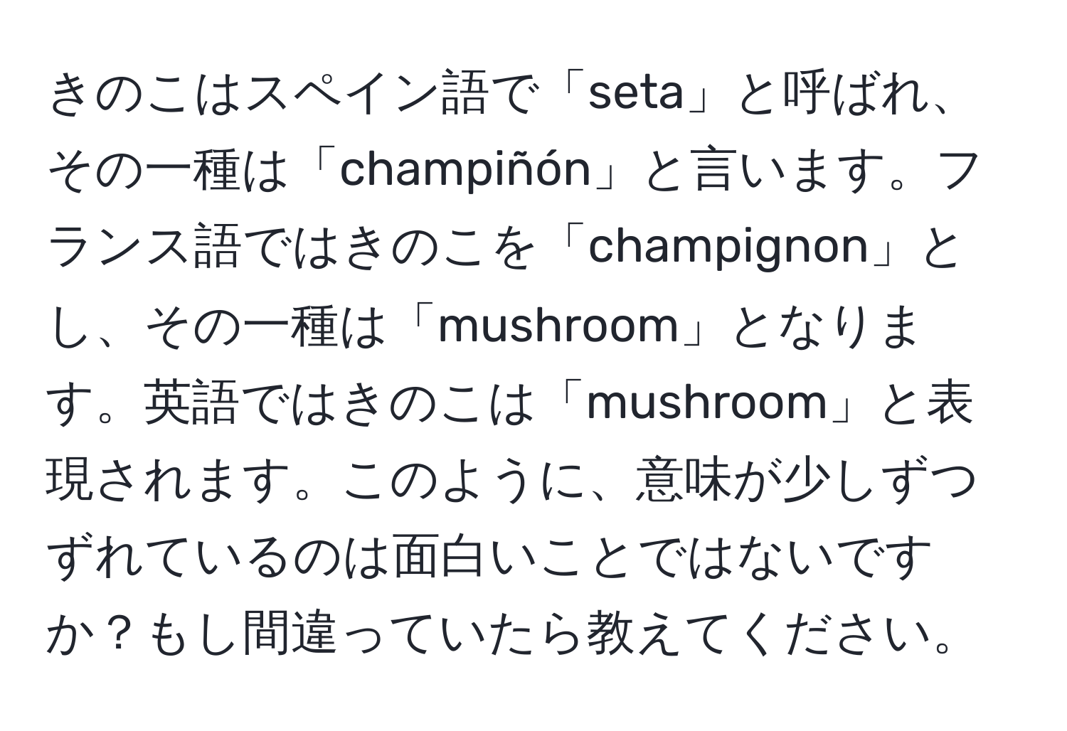 きのこはスペイン語で「seta」と呼ばれ、その一種は「champiñón」と言います。フランス語ではきのこを「champignon」とし、その一種は「mushroom」となります。英語ではきのこは「mushroom」と表現されます。このように、意味が少しずつずれているのは面白いことではないですか？もし間違っていたら教えてください。