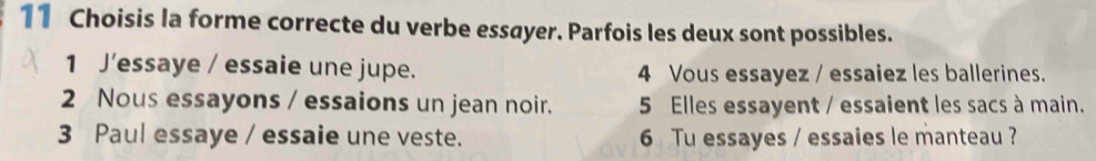 Choisis la forme correcte du verbe essayer. Parfois les deux sont possibles.
1 J’essaye / essaie une jupe. 4 Vous essayez / essaiez les ballerines.
2 Nous essayons / essaions un jean noir. 5 Elles essayent / essaient les sacs à main.
3 Paul essaye / essaie une veste. 6 Tu essayes / essaies le manteau ?