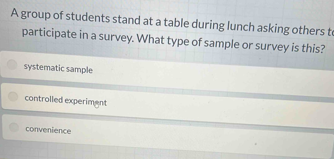 A group of students stand at a table during lunch asking others to
participate in a survey. What type of sample or survey is this?
systematic sample
controlled experiment
convenience