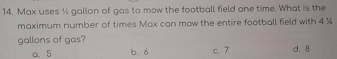 Max uses ¾ gallon of gas to mow the football field one time. What is the
maximum number of times Max can mow the entire football field with 4 ¼
gallons of gas?
a. 5 6. 6 c. 7
d. 8