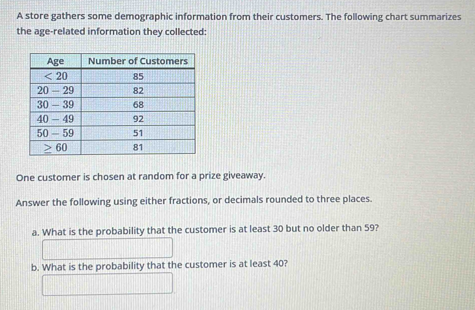 A store gathers some demographic information from their customers. The following chart summarizes
the age-related information they collected:
One customer is chosen at random for a prize giveaway.
Answer the following using either fractions, or decimals rounded to three places.
a. What is the probability that the customer is at least 30 but no older than 59?
b. What is the probability that the customer is at least 40?