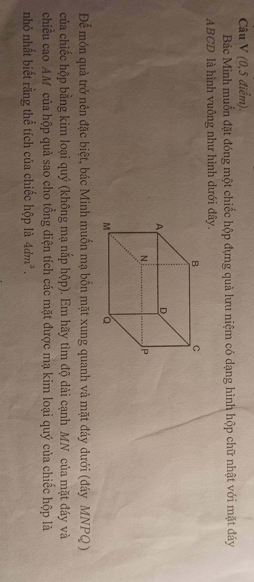 (0, 5 điểm). 
Bác Minh muốn đặt đóng một chiếc hộp đựng quà lưu niệm có dạng hình hộp chữ nhật với mặt đáy
ABCD là hình vuông như hình dưới đây. 
Để món quà trở nên đặc biệt, bác Minh muốn mạ bốn mặt xung quanh và mặt đáy dưới (đáy MNPQ ) 
của chiếc hộp bằng kim loại quý (không mạ nắp hộp). Em hãy tìm độ dài cạnh MN của mặt đáy và 
chiều cao AM của hộp quà sao cho tổng diện tích các mặt được mạ kim loại quý của chiếc hộp là 
nhỏ nhất biết rằng thể tích của chiếc hộp là 4dm^3.