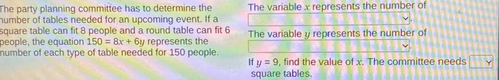 The party planning committee has to determine the The variable x represents the number of 
humber of tables needed for an upcoming event. If a 
square table can fit 8 people and a round table can fit 6
people, the equation 150=8x+6y represents the The variable y represents the number of 
number of each type of table needed for 150 people. 
If y=9 , find the value of x. The committee needs □ 
square tables.