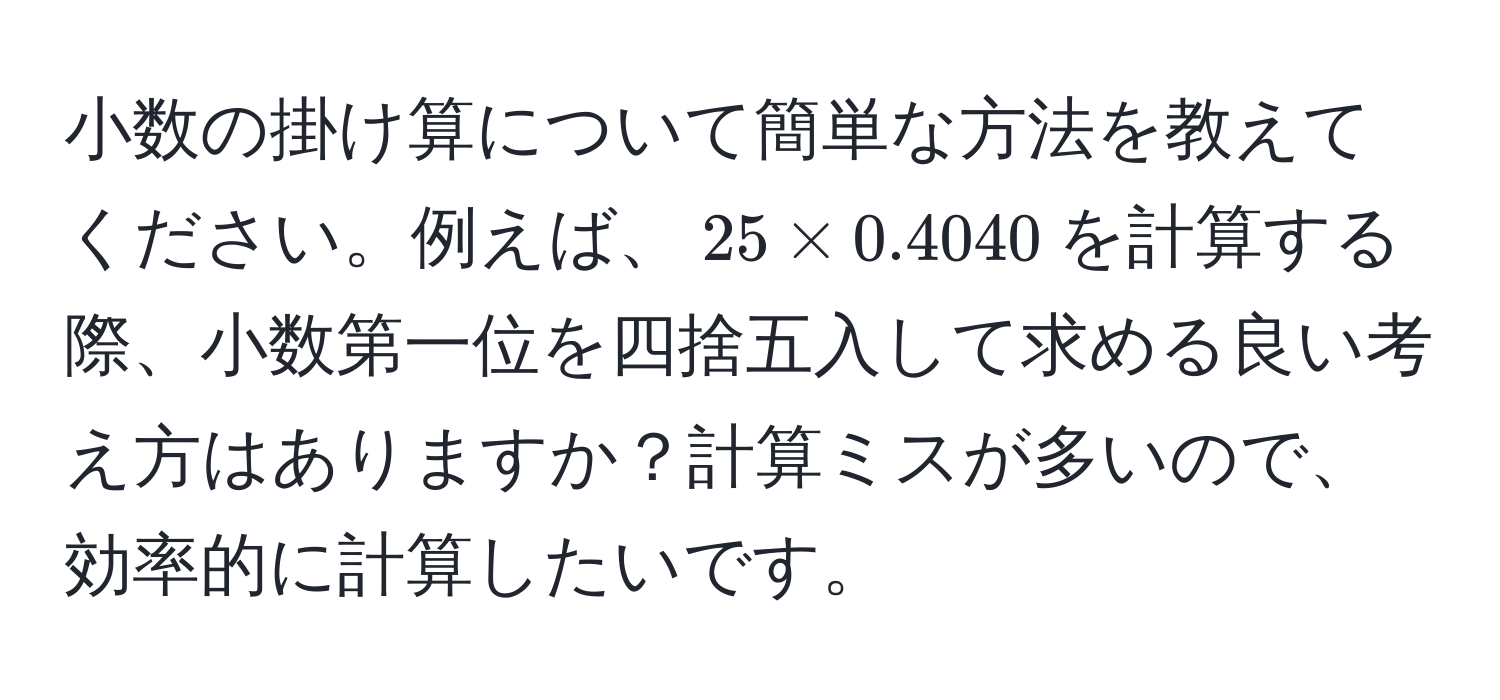 小数の掛け算について簡単な方法を教えてください。例えば、$25 * 0.4040$を計算する際、小数第一位を四捨五入して求める良い考え方はありますか？計算ミスが多いので、効率的に計算したいです。