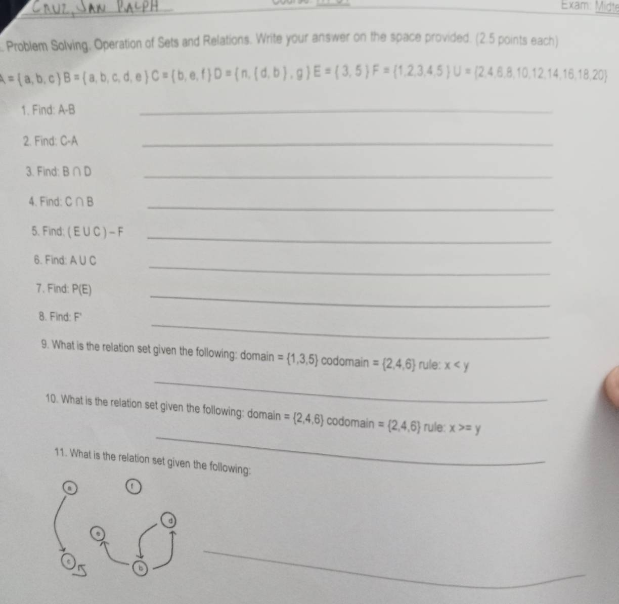 Exam: Midte 
_ 
. Problem Solving. Operation of Sets and Relations. Write your answer on the space provided. (2.5 points each)
A= a,b,c B= a,b,c,d,e C= b,e,f D= n,(d,b),g E= 3,5 F= 1,2,3,4,5 U= 2,4,6,8,10,12,14,16,18,20
1. Find: A-B
_ 
2. Find: C-A
_ 
3. Find: B∩ D _ 
4. Find: C∩ B _ 
5. Find: (E∪ C)-F _ 
_ 
6. Find: A∪ C
7. Find: P(E)
_ 
_ 
8. Find: F'
_ 
9. What is the relation set given the following: domain = 1,3,5 codomain = 2,4,6 rule: x
_ 
10. What is the relation set given the following: domain = 2,4,6 codomain = 2,4,6 rule: x>=y
11. What is the relation set given the following: 
a 
d 
6 
_