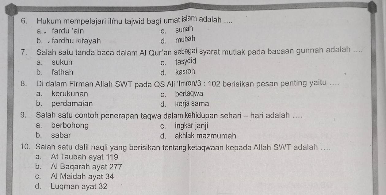 Hukum mempelajari ilmu tajwid bagi umat islam adalah ....
a. fardu ‘ain c. sunah
b. fardhu kifayah d. mubah
7. Salah satu tanda baca dalam Al Qur'an sebagai syarat mutlak pada bacaan gunnah adalah ....
a. sukun c. tasydid
b. fathah d. kasroh
8. Di dalam Firman Allah SWT pada QS Ali ‘Imron/ 3:102 t berisikan pesan penting yaitu ....
a. kerukunan c. bertaqwa
b. perdamaian d. kerja sama
9. Salah satu contoh penerapan taqwa dalam kehidupan sehari - hari adalah ….
a. berbohong c. ingkar janji
b. sabar d. akhlak mazmumah
10. Salah satu dalil naqli yang berisikan tentang ketaqwaan kepada Allah SWT adalah ....
a. At Taubah ayat 119
b. Al Baqarah ayat 277
c. Al Maidah ayat 34
d. Luqman ayat 32