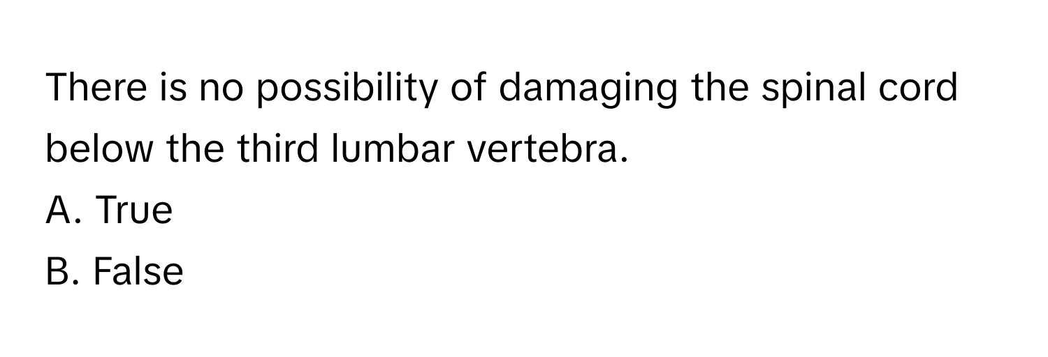 There is no possibility of damaging the spinal cord below the third lumbar vertebra. 
A. True
B. False