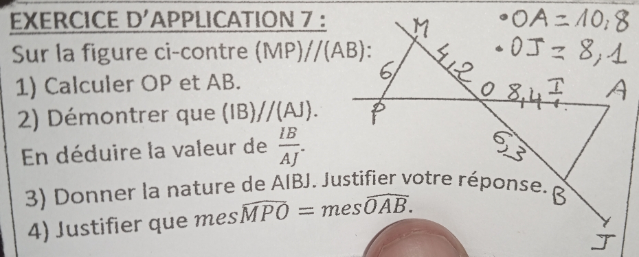 EXERCICE D'APPLICATION 7 : 
Sur la figure ci-contre (MP)//(AB)
1) Calculer OP et AB. 
2) Démontrer que (IB)//(AJ). 
En déduire la valeur de  IB/AJ . 
3) Donner la nature de AIBJ. Justifier votre réponse. 
4) Justifier que mes widehat MPO=meswidehat OAB.