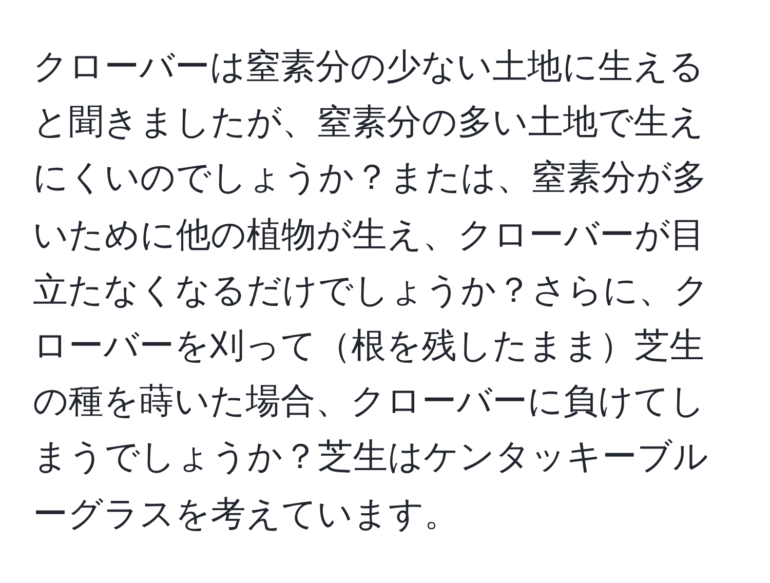 クローバーは窒素分の少ない土地に生えると聞きましたが、窒素分の多い土地で生えにくいのでしょうか？または、窒素分が多いために他の植物が生え、クローバーが目立たなくなるだけでしょうか？さらに、クローバーを刈って根を残したまま芝生の種を蒔いた場合、クローバーに負けてしまうでしょうか？芝生はケンタッキーブルーグラスを考えています。