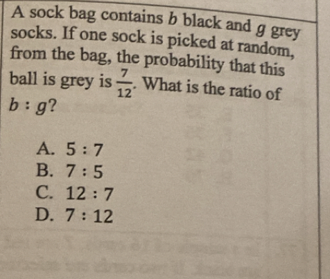 A sock bag contains b black and g grey
socks. If one sock is picked at random,
from the bag, the probability that this
ball is grey is  7/12 . What is the ratio of
b:g ?
A. 5:7
B. 7:5
C. 12:7
D. 7:12