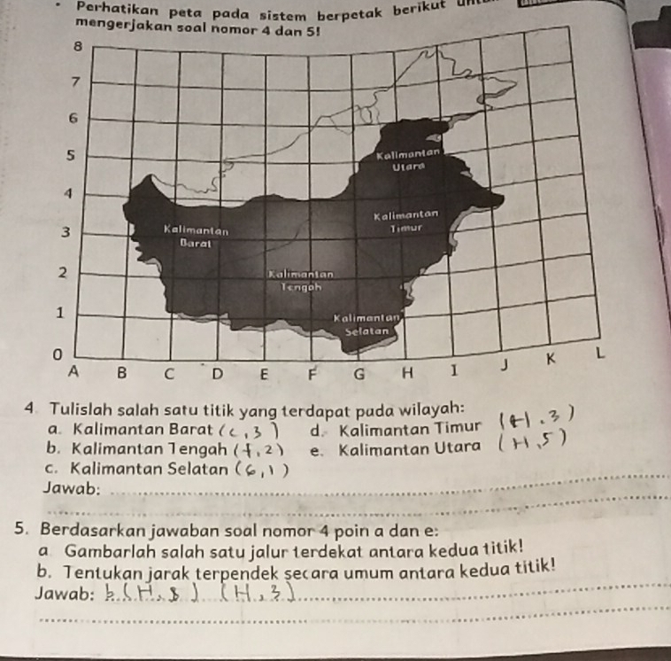 Perhatikan peta pada sistem berpetak berikut un 
mengerja 
4 Tulislah salah satu titik yang terdapat pada wilayah: 
a. Kalimantan Barat 3) d. Kalimantan Timur 
b. Kalimantan Tengah (f,2) e. Kalimantan Utara 
c. Kalimantan Selatan 
Jawab: 
5. Berdasarkan jawaban soal nomor 4 poin a dan e : 
a Gambarlah salah satu jalur terdekat antara kedua titik! 
b. Tentukan jarak terpendek secara umum antara kedua titik! 
Jawab: