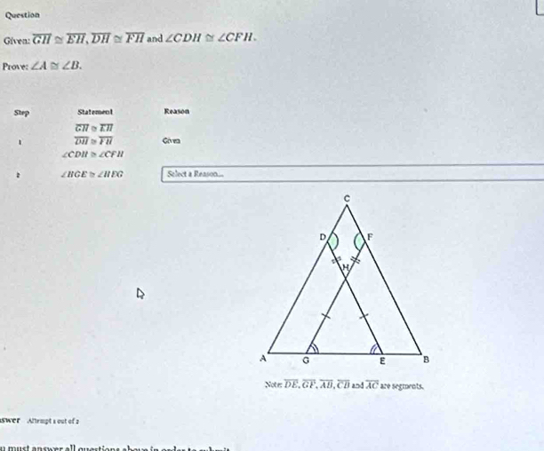 Question
Given: overline GH≌ overline EH, overline DH≌ overline FH and ∠ CDH≌ ∠ CFH. 
Prove: ∠ A≌ ∠ B. 
Step Statement Reason
overline GH≌ overline EH
1 overline DH≌ overline FH Góvea
∠ CDH≌ ∠ CFH
: ∠ HGE≌ ∠ HEG Select a Reason...
Not e overline DE, overline GF, overline AB, overline CB and overline AC are segments.
swer Attempt s out of a