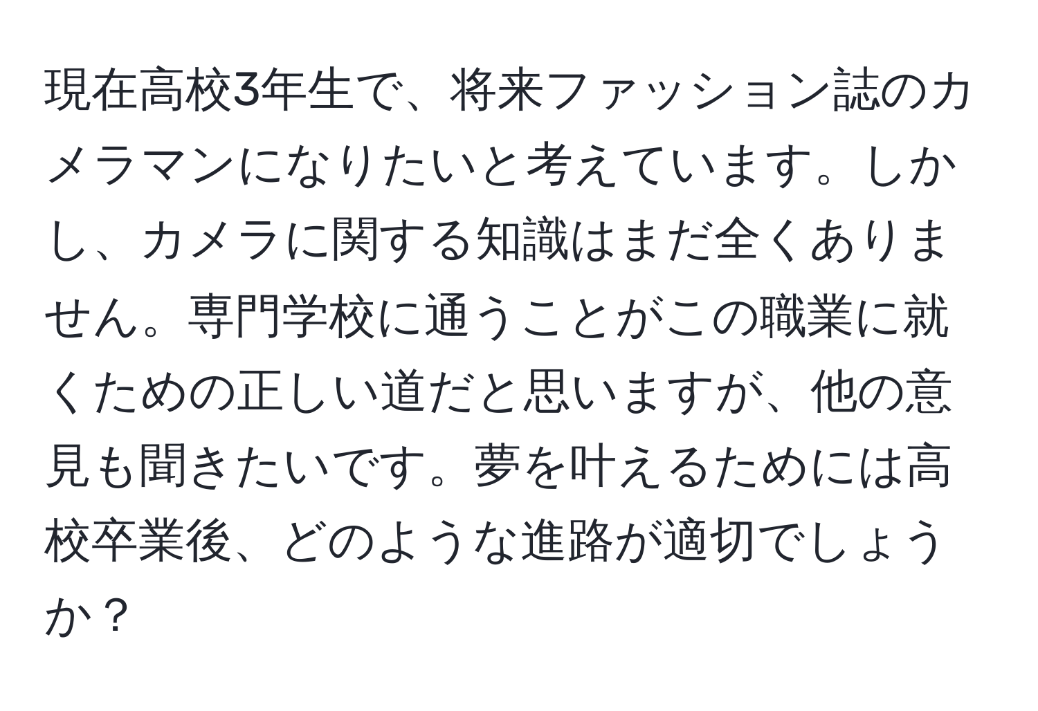 現在高校3年生で、将来ファッション誌のカメラマンになりたいと考えています。しかし、カメラに関する知識はまだ全くありません。専門学校に通うことがこの職業に就くための正しい道だと思いますが、他の意見も聞きたいです。夢を叶えるためには高校卒業後、どのような進路が適切でしょうか？