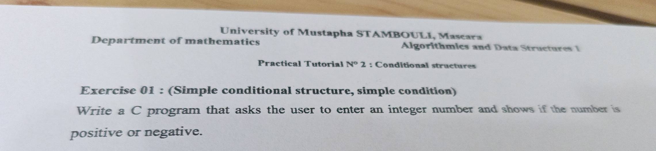 University of Mustapha STAMBOULI, Mascara 
Department of mathematics Algorithmics and Data Structures 1 
Practical Tutorial N°2 : Conditional structures 
Exercise 01 : (Simple conditional structure, simple condition) 
Write a C program that asks the user to enter an integer number and shows if the number is 
positive or negative.